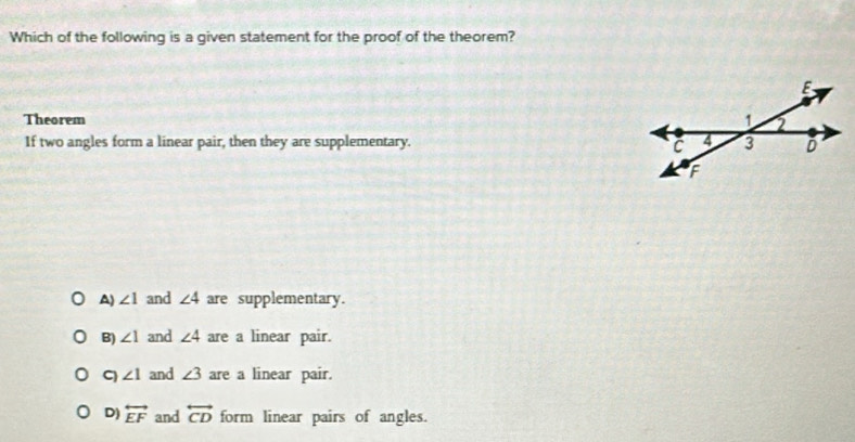 Which of the following is a given statement for the proof of the theorem?
Theorem 
If two angles form a linear pair, then they are supplementary.
A) ∠ 1 and ∠ 4 are supplementary.
B) ∠ 1 and ∠ 4 are a linear pair.
C ∠ 1 and ∠ 3 are a linear pair.
D) overleftrightarrow EF and overleftrightarrow CD form linear pairs of angles.