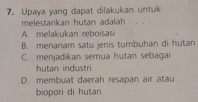 Upaya yang dapat dilakukan untuk
melestarikan hutan adalah . . . .
A. melakukan reboisasi
B. menanam satu jenis tumbuhan di hutan
C. menjadikan semua hutan sebagai
hutan industri
D. membuat daerah resapan air atau
biopori di hutan