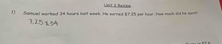 Review 
1) Samuel worked 34 hours last week. He earned $7.25 per hour. How much did he earn?