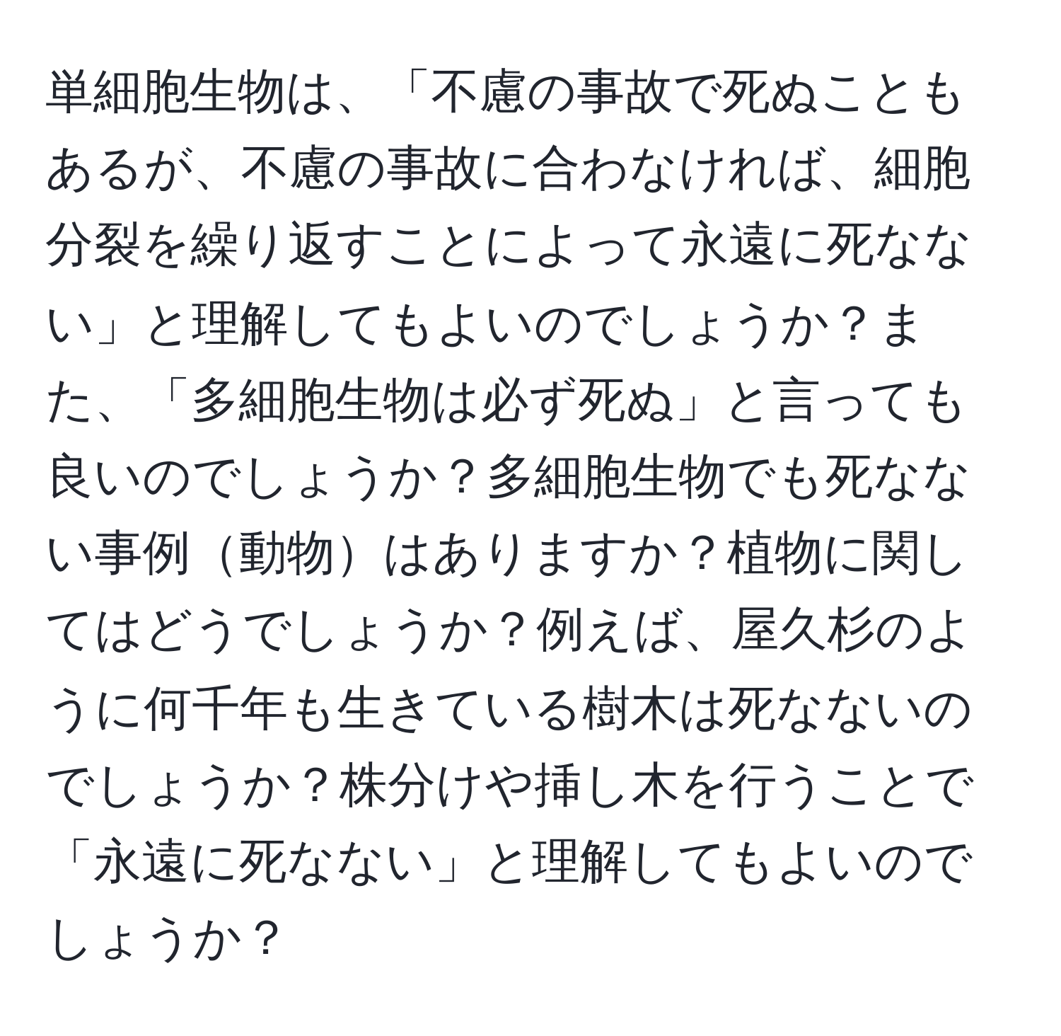 単細胞生物は、「不慮の事故で死ぬこともあるが、不慮の事故に合わなければ、細胞分裂を繰り返すことによって永遠に死なない」と理解してもよいのでしょうか？また、「多細胞生物は必ず死ぬ」と言っても良いのでしょうか？多細胞生物でも死なない事例動物はありますか？植物に関してはどうでしょうか？例えば、屋久杉のように何千年も生きている樹木は死なないのでしょうか？株分けや挿し木を行うことで「永遠に死なない」と理解してもよいのでしょうか？