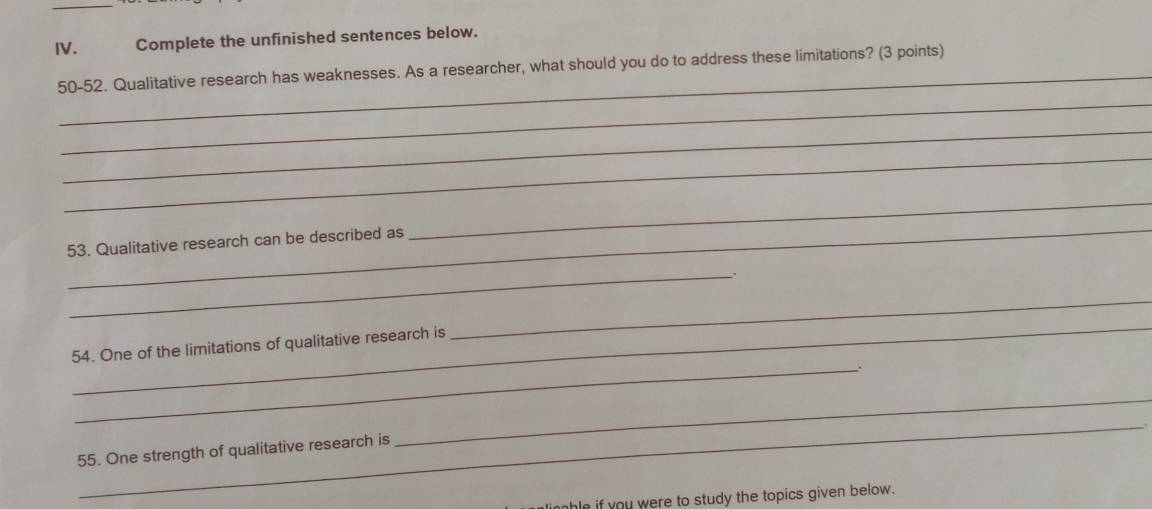 Complete the unfinished sentences below. 
_ 
50-52. Qualitative research has weaknesses. As a researcher, what should you do to address these limitations? (3 points) 
_ 
_ 
_ 
_ 
53. Qualitative research can be described as 
_ 
_ 
_ 
_ 
54. One of the limitations of qualitative research is 
_ 
_ 
55. One strength of qualitative research is 
_ 
e if you were to study the topics given below.