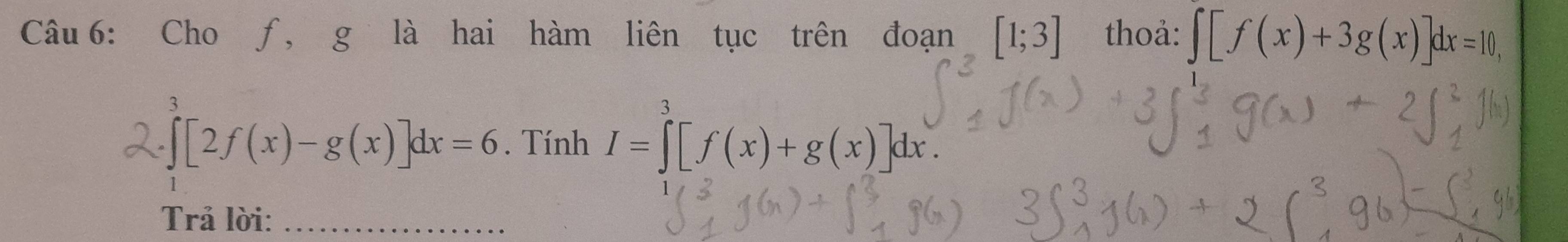 Cho ƒ, g là hai hàm liên tục trên đoạn [1;3] thoả: ∈t [f(x)+3g(x)]dx=10,
∈tlimits _0^3[2f(x)-g(x)]dx=6. Tính I=∈tlimits _0^3[f(x)+g(x)]dx. 
Trả lời:_