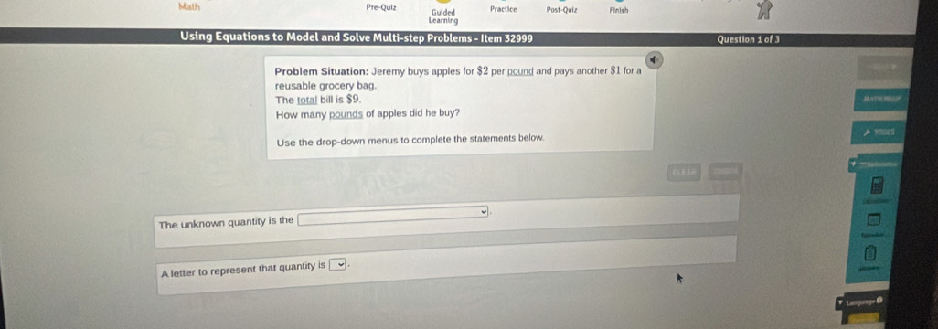 Math Practice Post-Quiz Finish 
Pre-Quiz Guided 
Learning 
Using Equations to Model and Solve Multi-step Problems - Item 32999 Question 1 of 3 
Problem Situation: Jeremy buys apples for $2 per pound and pays another $1 for a 
reusable grocery bag. 
The total bill is $9. SAATH MSAP 
How many pounds of apples did he buy? 
Use the drop-down menus to complete the statements below. A 10ES 
The unknown quantity is the 
A letter to represent that quantity is □ 
Language Ø