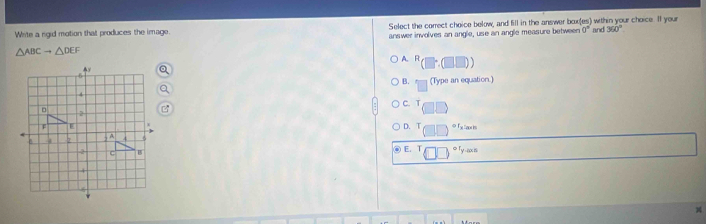 Write a rigid motion that produces the image. Select the correct choice below, and fill in the answer box(es) within your choice. If your
answer involves an angle, use an angle measure between 0° and 360°
△ ABCto △ DEF A. R (□°,(□ ,□ )
B. (Type an equation.)
C. T
D. T o fx taxis
E. T o ry-axis