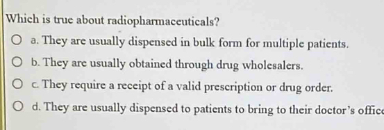 Which is true about radiopharmaceuticals?
a. They are usually dispensed in bulk form for multiple patients.
b. They are usually obtained through drug wholesalers.
c. They require a receipt of a valid prescription or drug order.
d. They are usually dispensed to patients to bring to their doctor’s office