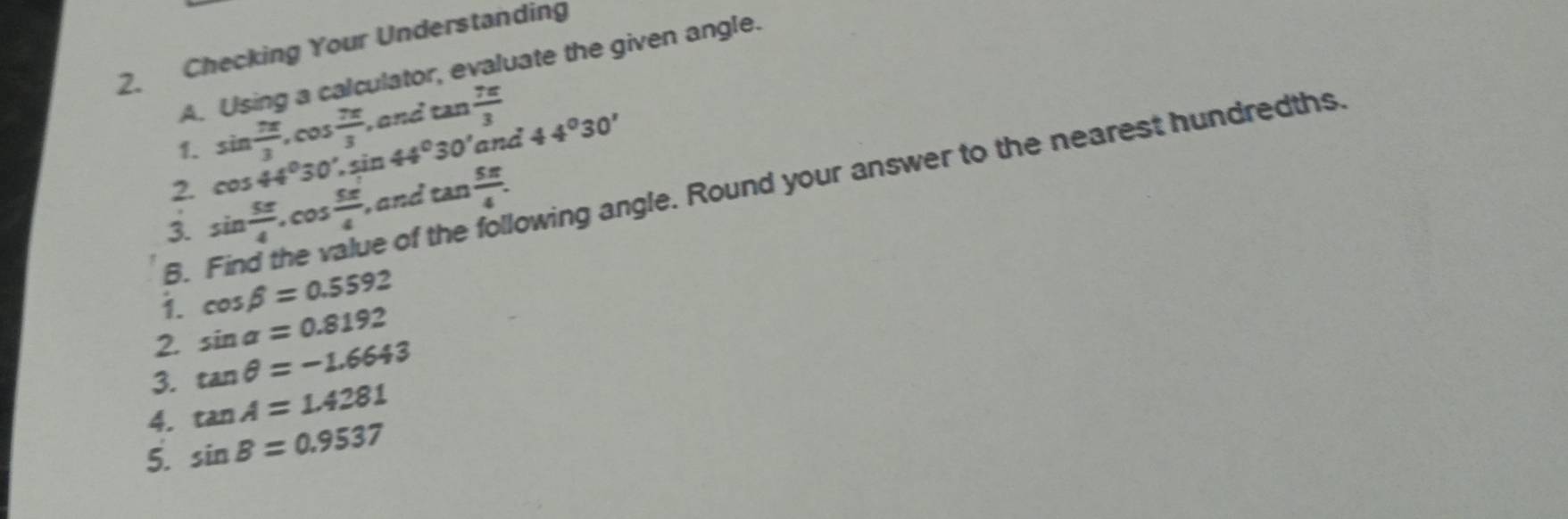 Checking Your Understanding 
A. Using a calculator, evaluate the given angle. 
1. sin  7π /3 , cos  7π /3  , and tan  7π /3 
2. cos 44°30' , sin 44° 0' and 44°30'
B. Find the value of owing angle. Round your answer to the nearest hundredths. 
3. sin  5π /4 . cos  5π /4  , and tan  5π /4 . 
i. cos beta =0.5592
2. sin alpha =0.8192
3. tan θ =-1.6643
4. tan A=1.4281
5. sin B=0.9537