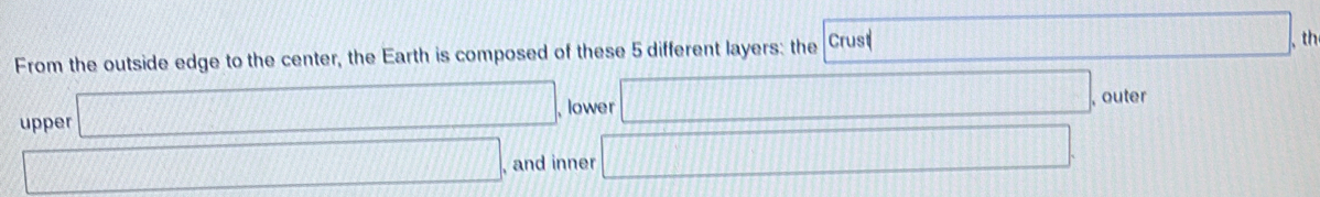 From the outside edge to the center, the Earth is composed of these 5 different layers: the Crust □ th 
upper □ lower □ , outer 
□ , and inner □