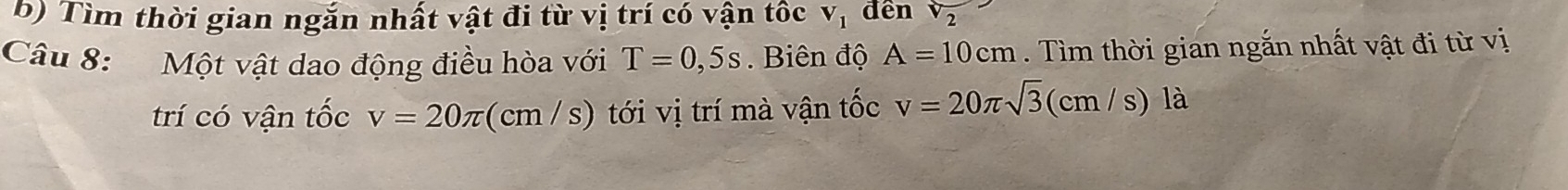 Tìm thời gian ngắn nhất vật đi từ vị trí có vận tốc V_1 đền sqrt(2)
Câu 8: Một vật dao động điều hòa với T=0,5s. Biên độ A=10cm. Tìm thời gian ngắn nhất vật đi từ vị 
trí có vận tốc v=20π (cm/s) tới vị trí mà vận tốc v=20π sqrt(3)(cm/s) là