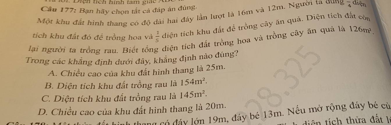 o1. Diện tích hình tam giác A
Câu 177: Bạn hãy chọn tất cả đáp án đúng.
Một khu đất hình thang có độ dài hai đáy lần lượt là 16m và 12m. Người ta dung overline 4 diện
tích khu đất đó để trồng hoa và  1/5  diện tích khu đất để trồng cây ăn quả. Diện tích đất còn
lại người ta trồng rau. Biết tổng diện tích đất trồng hoa và trồng cây ăn quả là 126m^2. 
Trong các khẳng định dưới đây, khẳng định nào đúng?
A. Chiều cao của khu đất hình thang là 25m.
B. Diện tích khu đất trồng rau là 154m^2.
C. Diện tích khu đất trồng rau là 145m^2.
D. Chiều cao của khu đất hình thang là 20m.
cang có đáy lớn 19m, đáy bé 13m. Nếu mở rộng đáy bé củ
diên tích thửa đất h