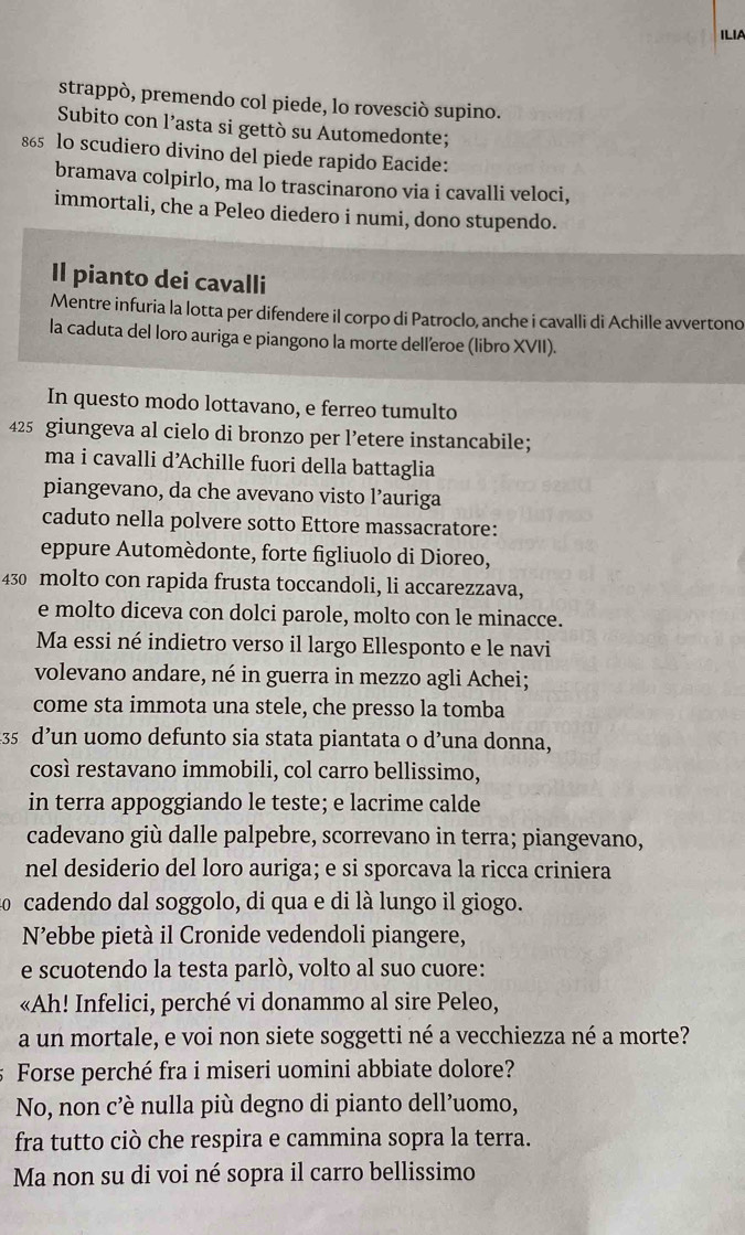 ILIA
strappò, premendo col piede, lo rovesciò supino.
Subito con l’asta si gettò su Automedonte;
865 lo scudiero divino del piede rapido Eacide:
bramava colpirlo, ma lo trascinarono via i cavalli veloci,
immortali, che a Peleo diedero i numi, dono stupendo.
Il pianto dei cavalli
Mentre infuria la lotta per difendere il corpo di Patroclo, anche i cavalli di Achille avvertono
la caduta del loro auriga e piangono la morte delleroe (libro XVII).
In questo modo lottavano, e ferreo tumulto
425 giungeva al cielo di bronzo per l’etere instancabile;
ma i cavalli d’Achille fuori della battaglia
piangevano, da che avevano visto l’auriga
caduto nella polvere sotto Ettore massacratore:
eppure Automèdonte, forte figliuolo di Dioreo,
430 molto con rapida frusta toccandoli, li accarezzava,
e molto diceva con dolci parole, molto con le minacce.
Ma essi né indietro verso il largo Ellesponto e le navi
volevano andare, né in guerra in mezzo agli Achei;
come sta immota una stele, che presso la tomba
435 d’un uomo defunto sia stata piantata o d’una donna,
così restavano immobili, col carro bellissimo,
in terra appoggiando le teste; e lacrime calde
cadevano giù dalle palpebre, scorrevano in terra; piangevano,
nel desiderio del loro auriga; e si sporcava la ricca criniera
ãº cadendo dal soggolo, di qua e di là lungo il giogo.
N’ebbe pietà il Cronide vedendoli piangere,
e scuotendo la testa parlò, volto al suo cuore:
«Ah! Infelici, perché vi donammo al sire Peleo,
a un mortale, e voi non siete soggetti né a vecchiezza né a morte?
Forse perché fra i miseri uomini abbiate dolore?
No, non c’è nulla più degno di pianto dell’uomo,
fra tutto ciò che respira e cammina sopra la terra.
Ma non su di voi né sopra il carro bellissimo