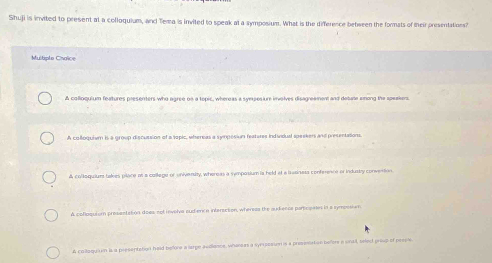 Shuji is invited to present at a colloquium, and Tema is invited to speak at a symposium. What is the difference between the formats of their presentations?
Multiple Choice
A colloquium features presenters who agree on a topic, whereas a symposium involves disagreement and debate among the speakers
A colloquium is a group discussion of a topic, whereas a symposium features Individual speakers and presentations.
A colloquium takes place at a college or university, whereas a symposium is held at a business conference or industry convention.
A colloquium presentation does not involve audience interaction, whereas the audience participates in a symposium.
A colloquium is a presentation held before a large audience, whereas a symposium is a presentation before a smail, select group of people.