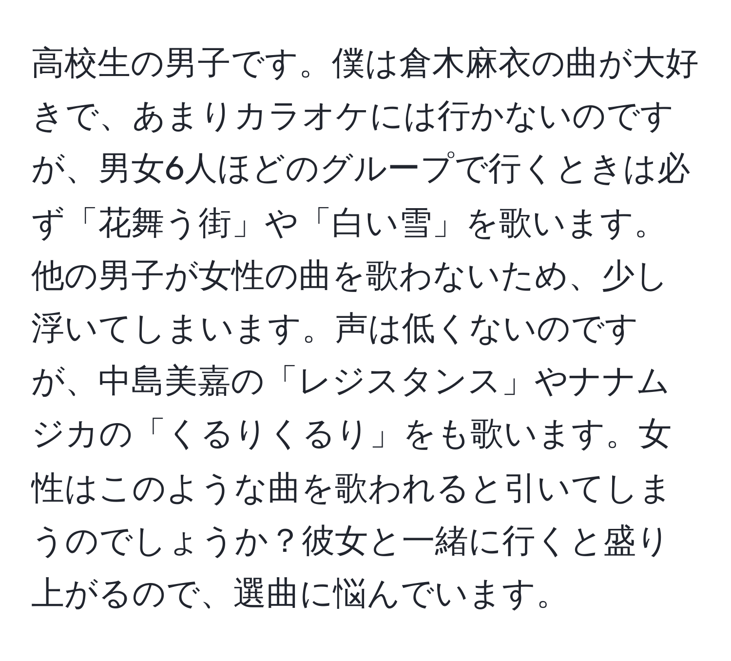 高校生の男子です。僕は倉木麻衣の曲が大好きで、あまりカラオケには行かないのですが、男女6人ほどのグループで行くときは必ず「花舞う街」や「白い雪」を歌います。他の男子が女性の曲を歌わないため、少し浮いてしまいます。声は低くないのですが、中島美嘉の「レジスタンス」やナナムジカの「くるりくるり」をも歌います。女性はこのような曲を歌われると引いてしまうのでしょうか？彼女と一緒に行くと盛り上がるので、選曲に悩んでいます。