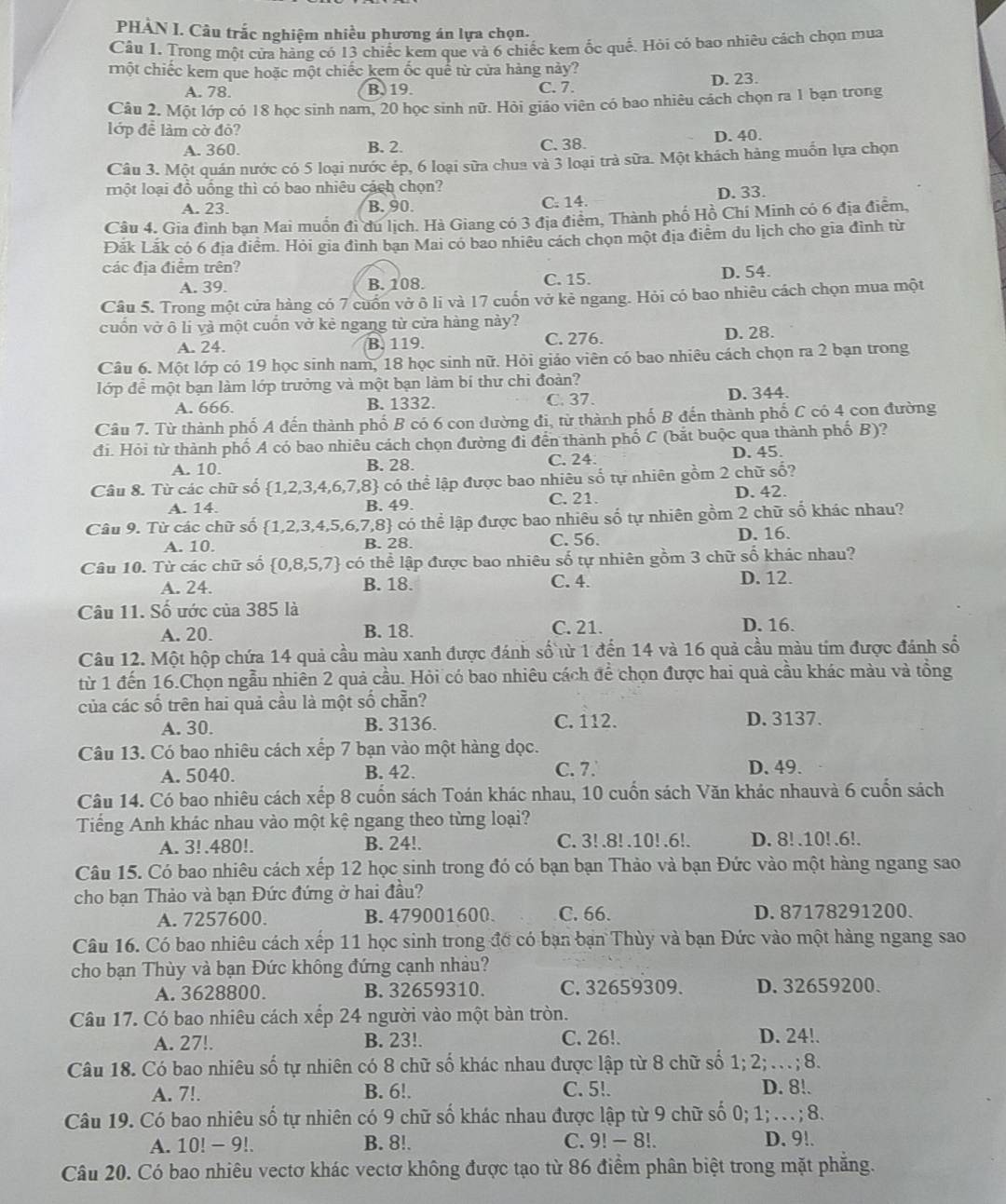 PHÀN I. Câu trắc nghiệm nhiều phương án lựa chọn.
Câu 1. Trong một cửa hàng có 13 chiếc kem que và 6 chiếc kem ốc quề. Hỏi có bao nhiêu cách chọn mua
mhột chiếc kem que hoặc một chiếc kem ốc quê từ cửa hàng này?
A. 78. B. 19. C. 7. D. 23.
Câu 2. Một lớp có 18 học sinh nam, 20 học sinh nữ. Hỏi giáo viên có bao nhiêu cách chọn ra 1 bạn trong
lớp đề làm cờ đô?
A. 360. B. 2. C. 38. D. 40.
Câu 3. Một quán nước có 5 loại nước ép, 6 loại sữa chua và 3 loại trà sữa. Một khách hàng muốn lựa chọn
một loại đồ uồng thì có bao nhiêu cách chọn?
A. 23. B. 90. C. 14. D. 33.
Câu 4. Gia đình bạn Mai muồn đi du lịch. Hà Giang có 3 địa điểm, Thành phố Hồ Chí Minh có 6 địa điễm,
Đắk Lắk có 6 địa điểm. Hỏi gia đình bạn Mai có bao nhiêu cách chọn một địa điễm du lịch cho gia đình từ
các địa điểm trên?
A. 39. B. 108. C. 15. D. 54.
Câu 5. Trong một cửa hàng có 7 cuốn vở ô li và 17 cuốn vở kẻ ngang. Hỏi có bao nhiêu cách chọn mua một
cuốn vở ô li và một cuốn vở kẻ ngang từ cửa hàng này?
A. 24. B. 119. C. 276. D. 28.
Câu 6. Một lớp có 19 học sinh nam, 18 học sinh nữ. Hỏi giáo viên có bao nhiêu cách chọn ra 2 bạn trong
lớp để một bạn làm lớp trưởng và một bạn làm bí thư chi đoàn?
A. 666. B. 1332. C. 37. D. 344.
Câu 7. Từ thành phố A đến thành phố B có 6 con dường đi, từ thành phố B đến thành phố C có 4 con đường
đi. Hỏi từ thành phố A có bao nhiêu cách chọn đường đi đến thành phố C (bắt buộc qua thành phố B)?
A. 10. B. 28. C. 24. D. 45.
Câu 8. Từ các chữ số  1,2,3,4,6,7,8 có thể lập được bao nhiêu số tự nhiên gồm 2 chữ số?
A. 14. B. 49. C. 21. D. 42.
Câu 9. Từ các chữ số (1,2,3,4,5,6,7,8 - có thể lập được bao nhiêu số tự nhiên gồm 2 chữ số khác nhau?
A. 10. B. 28. C. 56. D. 16.
Câu 10. Từ các chữ số  0,8,5,7 có thể lập được bao nhiêu số tự nhiên gồm 3 chữ số khác nhau?
A. 24. B. 18. C. 4.
D. 12.
Câu 11. Số ước của 385 là
A. 20. B. 18. C. 21. D. 16.
Câu 12. Một hộp chứa 14 quả cầu màu xanh được đánh số từ 1 đến 14 và 16 quả cầu màu tim được đánh số
từ 1 đến 16.Chọn ngẫu nhiên 2 quả cầu. Hỏi có bao nhiêu cách để chọn được hai quả cầu khác màu và tổng
của các số trên hai quả cầu là một số chẵn?
A. 30. B. 3136. C. 112. D. 3137.
Câu 13. Có bao nhiêu cách xếp 7 bạn vào một hàng dọc.
A. 5040. B. 42. C. 7. D. 49.
Câu 14. Có bao nhiêu cách xếp 8 cuốn sách Toán khác nhau, 10 cuốn sách Văn khác nhauvà 6 cuốn sách
Tiếng Anh khác nhau vào một kệ ngang theo từng loại?
A. 3! .480!. B. 24!. C. 3!.8! .10! .6!. D. 8! .10! .6!.
Câu 15. Có bao nhiêu cách xếp 12 học sinh trong đó có bạn bạn Thảo và bạn Đức vào một hàng ngang sao
cho bạn Thảo và bạn Đức đứng ở hai đầu?
A. 7257600. B. 479001600. C. 66. D. 87178291200.
Câu 16. Có bao nhiêu cách xếp 11 học sinh trong đớ có bạn bạn Thùy và bạn Đức vào một hàng ngang sao
cho bạn Thùy và bạn Đức không đứng cạnh nhảu?
A. 3628800. B. 32659310. C. 32659309. D. 32659200.
Câu 17. Có bao nhiêu cách xếp 24 người vào một bản tròn.
A. 27!. B. 23!. C. 26!. D. 24!.
Câu 18. Có bao nhiêu số tự nhiên có 8 chữ số khác nhau được lập từ 8 chữ số 1; 2· …;8.
A. 7!. B. 6!. C. 5!. D. 8!.
Câu 19. Có bao nhiêu số tự nhiên có 9 chữ số khác nhau được lập từ 9 chữ số 0; 1; . . . ; 8.
A. 10! - 9!. B. 8!. C. 9! -8!. D. 9!.
Câu 20. Có bao nhiêu vectơ khác vectơ không được tạo từ 86 điểm phân biệt trong mặt phăng.