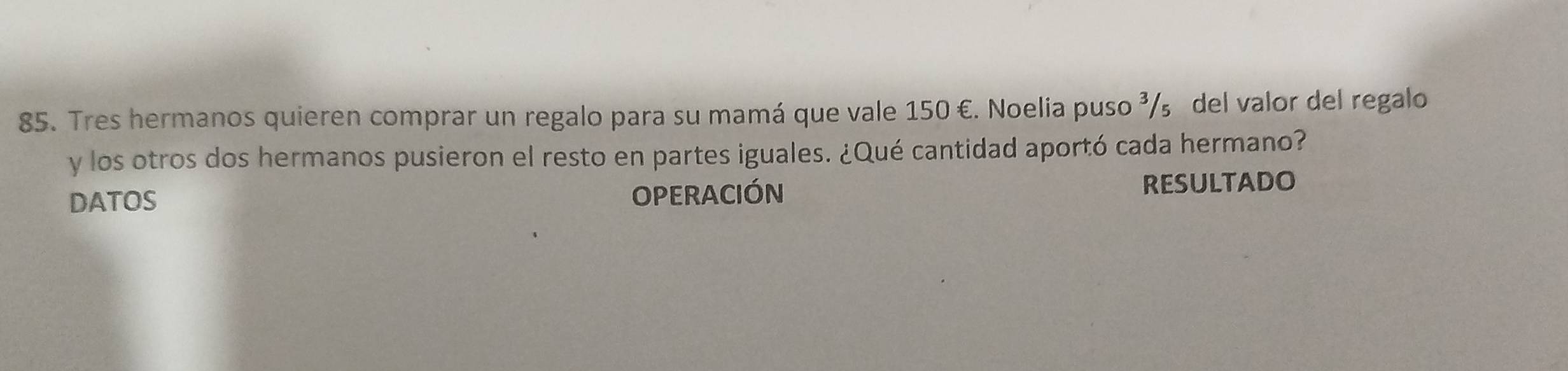 Tres hermanos quieren comprar un regalo para su mamá que vale 150 €. Noelia puso ³/₅ del valor del regalo 
y los otros dos hermanos pusieron el resto en partes iguales. ¿Qué cantidad aportó cada hermano? 
DATOS OPERACIÓN RESULTADO