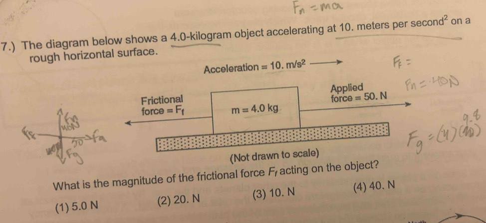 7.) The diagram below shows a 4.0-kilogram object accelerating at 10. meters per sec ond^2 on a
rough horizontal surface.
Acceleration =10.m/s^2
Frictional Applied

force =F_f m=4.0kg force =50.N
(Not drawn to scale)
What is the magnitude of the frictional force F_f acting on the object?
(1) 5.0 N (2) 20. N (3) 10. N (4) 40. N