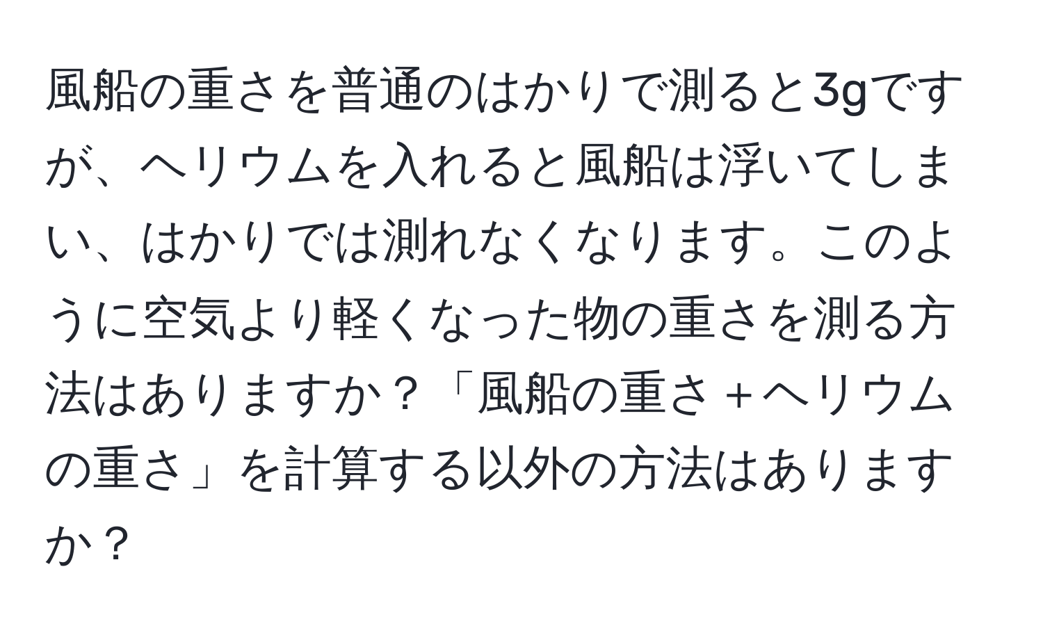 風船の重さを普通のはかりで測ると3gですが、ヘリウムを入れると風船は浮いてしまい、はかりでは測れなくなります。このように空気より軽くなった物の重さを測る方法はありますか？「風船の重さ＋ヘリウムの重さ」を計算する以外の方法はありますか？