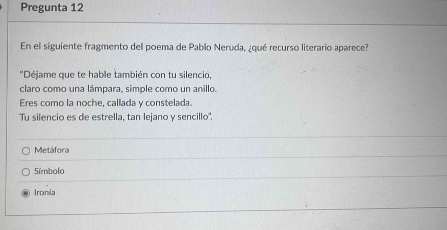 Pregunta 12
En el siguiente fragmento del poema de Pablo Neruda, ¿qué recurso literario aparece?
“Déjame que te hable también con tu silencio,
claro como una lámpara, simple como un anillo.
Eres como la noche, callada y constelada.
Tu silencio es de estrella, tan lejano y sencillo'.
Metáfora
Símbolo
Ironía