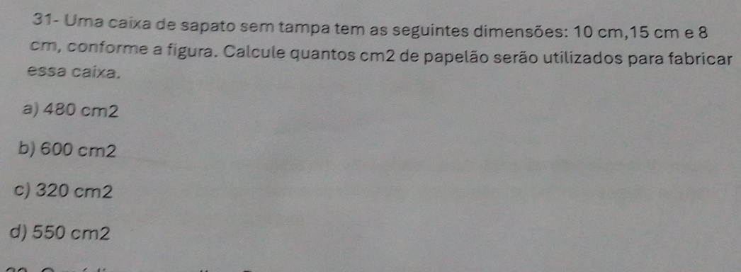 31- Uma caixa de sapato sem tampa tem as seguintes dimensões: 10 cm, 15 cm e 8
cm, conforme a figura. Calcule quantos cm2 de papelão serão utilizados para fabricar
essa caíxa.
a) 480 cm2
b) 600 cm2
c) 320 cm2
d) 550 cm2