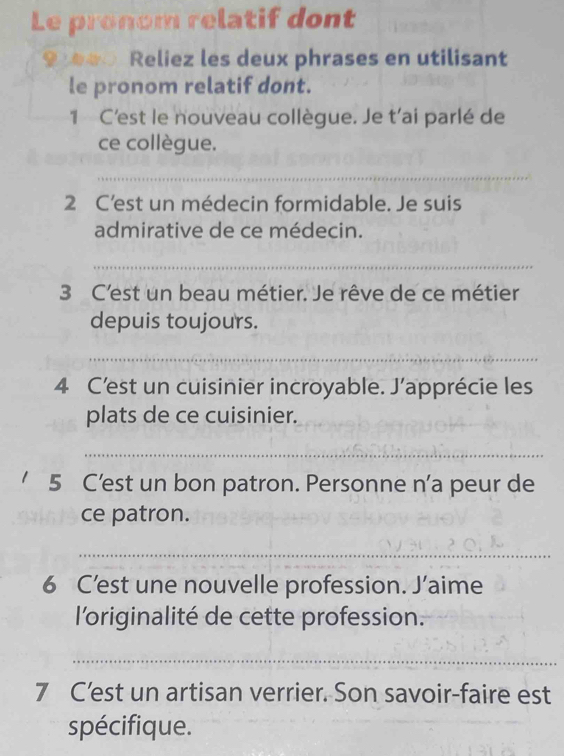 Le pronom relatif dont 
9 e Reliez les deux phrases en utilisant 
le pronom relatif dont. 
1 C'est le nouveau collègue. Je t’ai parlé de 
ce collègue. 
_ 
2 C’est un médecin formidable. Je suis 
admirative de ce médecin. 
_ 
3 C'est un beau métier. Je rêve de ce métier 
depuis toujours. 
_ 
4 C'est un cuisinier incroyable. J’apprécie les 
plats de ce cuisinier. 
_ 
' 5 C'est un bon patron. Personne n'a peur de 
ce patron. 
_ 
6 C’est une nouvelle profession. J’aime 
l'originalité de cette profession. 
_ 
7 C’est un artisan verrier. Son savoir-faire est 
spécifique.