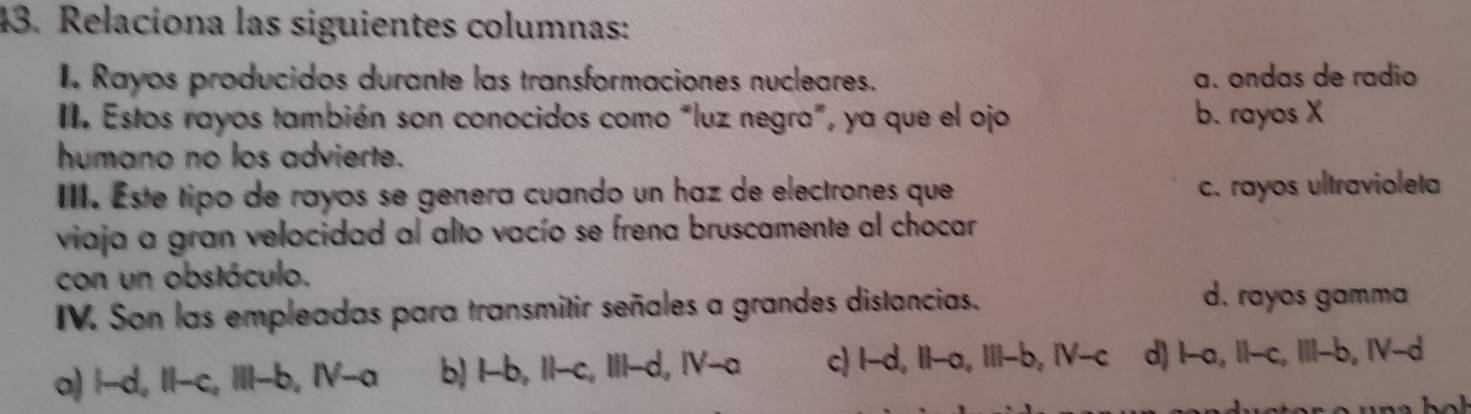 Relaciona las siguientes columnas:
I. Rayos producidos durante las transformaciones nucleares. a. ondas de radio
II. Estos rayos también son conocidos como “luz negra”, ya que el ojo b. rayos X
humano no los advierte.
III. Este tipo de rayos se genera cuando un haz de electrones que c. rayos ultravioleta
viaja a gran velocidad al alto vacío se frena bruscamente al chocar
con un obstáculo.
IV. Son las empleadas para transmitir señales a grandes distancias.
d. rayos gamma
a) i-d, Il-c, ill-b, N-a b) 1-b, 11-c, 111-d, IV-o c) l-d, Il-a, lil-b, N-c d) b-a, Il-c, lil-b, IV-d