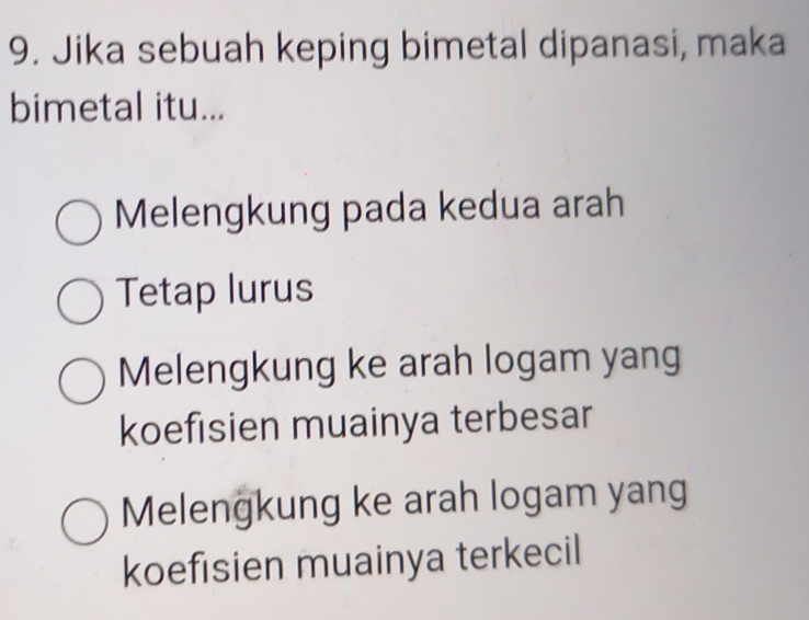 Jika sebuah keping bimetal dipanasi, maka
bimetal itu...
Melengkung pada kedua arah
Tetap lurus
Melengkung ke arah logam yang
koefisien muainya terbesar
Melengkung ke arah logam yang
koefisien muainya terkecil