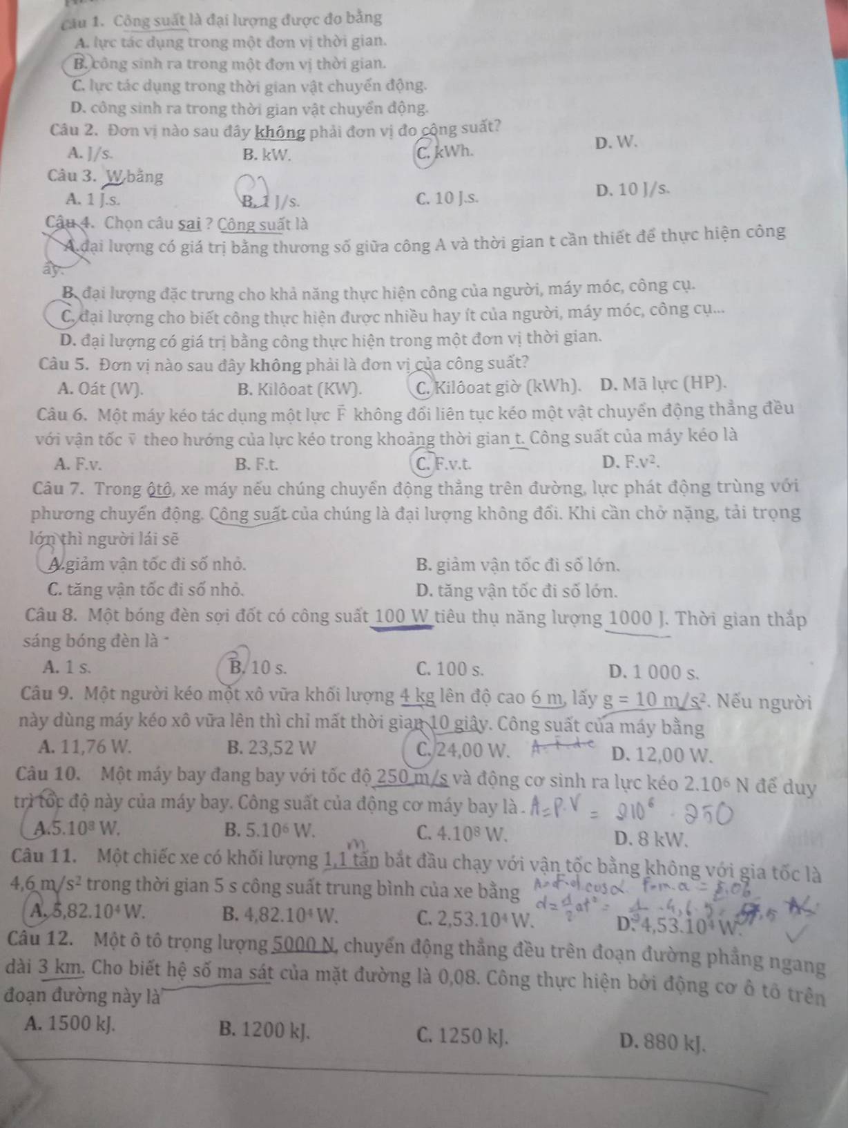 Công suất là đại lượng được đo bằng
A. lực tác dụng trong một đơn vị thời gian.
B công sinh ra trong một đơn vị thời gian.
C. lực tác dụng trong thời gian vật chuyến động.
D. công sinh ra trong thời gian vật chuyển động.
Câu 2. Đơn vị nào sau đây không phải đơn vị đo cộng suất?
A. ]/s. B. kW. C. kWh. D. W.
Câu 3. W bằng
A. 1 j.s. B. 1 J/s. C. 10 J.s. D. 10 J/s.
Câu 4. Chọn câu sai ? Công suất là
A đại lượng có giá trị bằng thương số giữa công A và thời gian t cần thiết để thực hiện công
ây.
B đại lượng đặc trưng cho khả năng thực hiện công của người, máy móc, công cụ.
C. đại lượng cho biết công thực hiện được nhiều hay ít của người, máy móc, công cụ...
D. đại lượng có giá trị bằng công thực hiện trong một đơn vị thời gian.
Câu 5. Đơn vị nào sau đây không phải là đơn vị của công suất?
A. Oát (W). B. Kilôoat (KW). C. Kilôoat giờ (kWh). D. Mã lực (HP).
Câu 6. Một máy kéo tác dụng một lực F không đổi liên tục kéo một vật chuyển động thẳng đều
với vận tốc ỹ theo hướng của lực kéo trong khoảng thời gian t. Công suất của máy kéo là
A. F.v. B. F.t. C. F.v.t. D. F.v^2.
Câu 7. Trong ộtộ, xe máy nếu chúng chuyển động thẳng trên đường, lực phát động trùng với
phương chuyến động. Công suất của chúng là đại lượng không đối. Khi cần chở nặng, tải trọng
lớn thì người lái sẽ
A giảm vận tốc đi số nhỏ. B. giảm vận tốc đi số lớn.
C. tăng vận tốc đi số nhỏ. D. tăng vận tốc đi số lớn.
Câu 8. Một bóng đèn sợi đốt có công suất 100 W tiêu thụ năng lượng 1000 J. Thời gian thắp
sáng bóng đèn là
A. 1 s. B. 10 s. C. 100 s. D. 1 000 s.
Câu 9. Một người kéo một xô vữa khối lượng 4 kg lên độ cao 6 m, lấy g=10m/s^2. Nếu người
này dùng máy kéo xô vữa lên thì chỉ mất thời gian 10 giây. Công suất của máy bằng
A. 11,76 W. B. 23,52 W C. 24,00 W. D. 12,00 W.
Câu 10. Một máy bay đang bay với tốc độ 250 m/s và động cơ sinh ra lực kéo 2.10^6N để duy
trì tốc độ này của máy bay. Công suất của động cơ máy bay là
A.5. 10^8W. B. 5.10^6W. C. 4.10^8W D. 8 kW.
Câu 11.  Một chiếc xe có khối lượng 1,1 tấn bắt đầu chạy với vận tốc bằng không với gia tốc là
4,6m/s^2 trong thời gian 5 s công suất trung bình của xe bằng
A, 5,82.10^4W. B. 4,82.10^4W. C. 2,53.10^4W.
D. 4,53.10^4W
Cầu 12. Một ô tô trọng lượng 5000 N, chuyến động thẳng đều trên đoạn đường phẳng ngang
dài 3 km. Cho biết hệ số ma sát của mặt đường là 0,08. Công thực hiện bởi động cơ ô tổ trên
đoạn đường này là
A. 1500 kJ. B. 1200 kJ. C. 1250 kJ. D. 880 kJ.