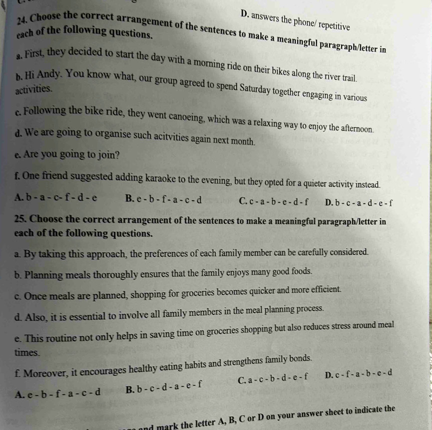 D. answers the phone/ repetitive
each of the following questions.
24. Choose the correct arrangement of the sentences to make a meaningful paragraph/letter in
a. First, they decided to start the day with a morning ride on their bikes along the river trail
b. Hi Andy. You know what, our group agreed to spend Saturday together engaging in various
activities.
c. Following the bike ride, they went canoeing, which was a relaxing way to enjoy the afternoon.
d. We are going to organise such acitvities again next month.
e. Are you going to join?
f. One friend suggested adding karaoke to the evening, but they opted for a quieter activity instead.
A. b-a-c-f-d-e B. e-b-f-a-c-d C. c-a-b-e-d-f D. b-c-a-d-e-f
25. Choose the correct arrangement of the sentences to make a meaningful paragraph/letter in
each of the following questions.
a. By taking this approach, the preferences of each family member can be carefully considered.
b. Planning meals thoroughly ensures that the family enjoys many good foods.
c. Once meals are planned, shopping for groceries becomes quicker and more efficient.
d. Also, it is essential to involve all family members in the meal planning process.
e. This routine not only helps in saving time on groceries shopping but also reduces stress around meal
times.
f. Moreover, it encourages healthy eating habits and strengthens family bonds.
A. e-b-f-a-c-d B. b-c-d-a-e-f C. a-c-b-d-e-f D. c-f-a-b-e-d
and mark the letter A, B, C or D on your answer sheet to indicate the