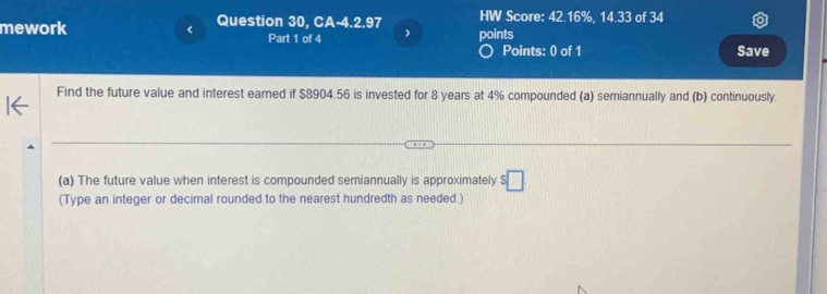 mework Question 30, CA-4.2.97 HW Score: 42.16%, 14.33 of 34 
Part 1 of 4 ) points 
Points: 0 of 1 Save 
Find the future value and interest earned if $8904.56 is invested for 8 years at 4% compounded (a) semiannually and (b) continuously. 
(a) The future value when interest is compounded semiannually is approximately $□
(Type an integer or decimal rounded to the nearest hundredth as needed.)