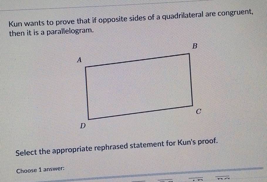 Kun wants to prove that if opposite sides of a quadrilateral are congruent, 
then it is a parallelogram. 
Select the appropriate rephrased statement for Kun's proof. 
Choose 1 answer: