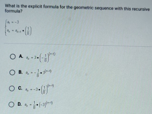 What is the explicit formula for the geometric sequence with this recursive
formula?
beginarrayl a_1=-3 a_n=a_n-1· ( 1/8 )endarray.
A. a_n=3· (- 1/8 )^(n-1)
B. a_n=- 1/8 · 3^((n-1))
C. a_n=-3· ( 1/8 )^(n-1)
D. a_n= 1/8 · (-3)^(n-1)