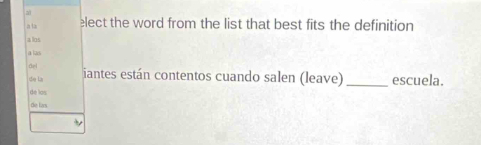 a 
a la elect the word from the list that best fits the definition 
a los 
a las 
del iantes están contentos cuando salen (leave)_ escuela. 
de la 
de los 
de las