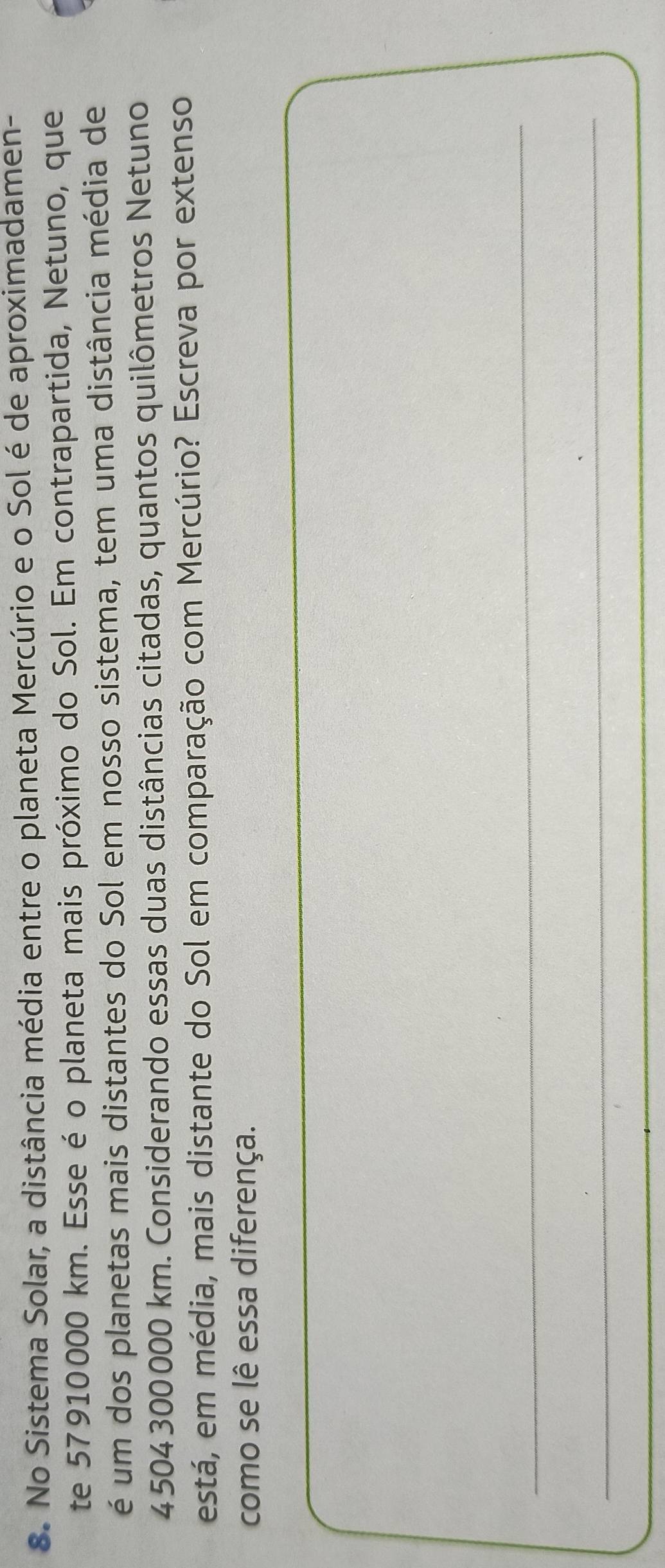 No Sistema Solar, a distância média entre o planeta Mercúrio e o Sol é de aproximadamen- 
te 57910000 km. Esse é o planeta mais próximo do Sol. Em contrapartida, Netuno, que 
é um dos planetas mais distantes do Sol em nosso sistema, tem uma distância média de
4 504 300 000 km. Considerando essas duas distâncias citadas, quantos quilômetros Netuno 
está, em média, mais distante do Sol em comparação com Mercúrio? Escreva por extenso 
como se lê essa diferença. 
_ 
_