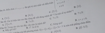 đạt giá trị nhỏ nhất với điều kiện beginarrayl x+y≤ 5 x≥ 0endarray.
D. (1;1). 
âu 11. Biểu thức F=y-x
C. (2;1).
D. 7≤ N
A. (3;1).
C.
Câu 12. Các ki hiệu nào sau đây đùng để viết đùng mệnh đề '''7 là một số tự nhiên'''? B. (4:1). 7⊂ N.
A.  7 ∈ N. D. x+y>8.
C. Nóng quá!
là nửa mặt phẳng chứa điểm
Câu 13. Trong các câu sau đây, câu nào là mệnh đề? B. 7∈ N.
A. Mky giờ ròi B. 17 là số lè 3(x-1)+4(y-2)<5x-3</tex> C. O(0;0). D. Q(-5;3). 
* n hiệm của bắt phương trình