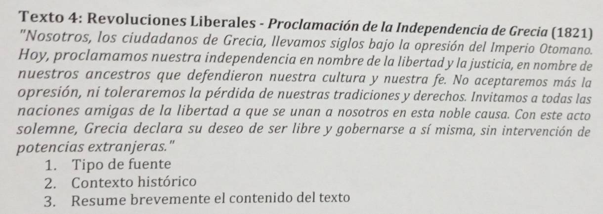 Texto 4: Revoluciones Liberales - Proclamación de la Independencia de Grecia (1821) 
"Nosotros, los ciudadanos de Grecia, llevamos siglos bajo la opresión del Imperio Otomano. 
Hoy, proclamamos nuestra independencia en nombre de la libertad y la justicia, en nombre de 
nuestros ancestros que defendieron nuestra cultura y nuestra fe. No aceptaremos más la 
opresión, ni toleraremos la pérdida de nuestras tradiciones y derechos. Invitamos a todas las 
naciones amigas de la libertad a que se unan a nosotros en esta noble causa. Con este acto 
solemne, Grecia declara su deseo de ser libre y gobernarse a sí misma, sin intervención de 
potencias extranjeras." 
1. Tipo de fuente 
2. Contexto histórico 
3. Resume brevemente el contenido del texto