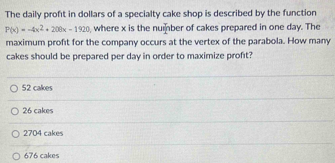 The daily proft in dollars of a specialty cake shop is described by the function
P(x)=-4x^2+208x-1920 , where x is the number of cakes prepared in one day. The
maximum profit for the company occurs at the vertex of the parabola. How many
cakes should be prepared per day in order to maximize proft?
52 cakes
26 cakes
2704 cakes
676 cakes