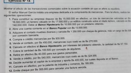 Ejercício N° 14
Mostrar el efecto de las transacciones comerciales sobre la ecuación contable sin que se altere su equilibrio
El señor Manuel García instala una empresa dedicada a la compraventa de mercancias. Para tal efecto, realiza las
siguientes operaciones:
1. Para constituir su empresa dispuso de Bs 15.000.000 en efectivo; un lote de mercancías valoradas en 8s
16.000.000; un terreno valuado en Bs 17.000.000 y un edificio construido sobre el citado temeno, valorado en Bs
140.000.000. Debe al Banco Hipotecario Bs 10.000.000 por un préstamo oblenido.
2. Abre una cuenta corriente en el Banco Popuñar con Bs 13.000.000.
3, Adquiere al contado muebles diversos y cancela Bs 1.350.000 con cheque de gerencia, más un cargo de B 50
por comisión bancaria.
4. Compra a crédito mercancias por Bs 935.000.
5. Vende al contado, por Bs 450.000, mercancias cuyo costo es de Bs 270,000
6. Cancela en efectivo al Banco Hipotecarío, por intereses del préstamo obtenido, la cantidad de Bs 57 150
7. Cobra la cantidad de Bs 100.500 por concepto de alquileres.
8. Retira en efectivo Bs 40.000 para sus gastos personales
9, Vende a crédito, por Bs 540.000, mercancias cuyo costo es de Bs 324.000
10. Decide aumentar el capital de la empresa y aporta Bs 400.000, los cuales deposita en el Banco.
11. Cancela en efectivo, por la patente de industría y comercio, Bs 185.000.
12. Emite cheque por Bs 305.000 para cancelar una factura vencida.