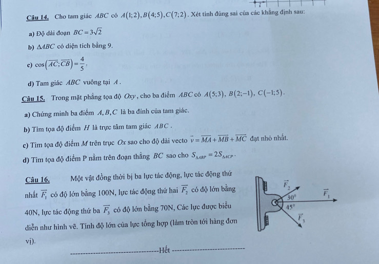 Câu 14, Cho tam giác ABC có A(1;2),B(4;5),C(7;2). Xét tính đúng sai của các khẳng định sau:
a) Độ dài đoạn BC=3sqrt(2)
b) △ ABC có diện tích bằng 9.
c) cos (overline AC;overline CB)= 4/5 .
d) Tam giác ABC vuông tại A .
Câu 15. Trong mặt phẳng tọa độ Oxy , cho ba điểm ABC có A(5;3),B(2;-1),C(-1;5).
a) Chứng minh ba điểm A,B,C là ba đinh của tam giác.
b) Tìm tọa độ điểm H là trực tâm tam giác ABC .
c) Tìm tọa độ điểm M trên trục Ox sao cho độ dài vecto vector v=overline MA+vector MB+vector MC đạt nhỏ nhất.
d) Tìm tọa độ điểm P nằm trên đoạn thẳng BC sao cho S_△ ABP=2S_△ ACP.
Câu 16. Một vật đồng thời bị ba lực tác động, lực tác động thứ
nhất overline F_1 có độ lớn bằng 100N, lực tác động thứ hai overline F_2 có độ lớn bằng
40N, lực tác động thứ ba vector F_3 có độ lớn bằng 70N, Các lực được biểu
diễn như hình vẽ. Tính độ lớn của lực tổng hợp (làm tròn tới hàng đơn
vj).
_-Hết_