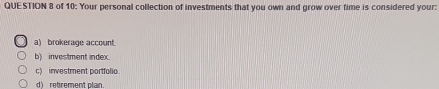 of 10: Your personal collection of investments that you own and grow over time is considered your:
a) brokerage account
b) investment index.
c) investment portfolio.
d retrement plan