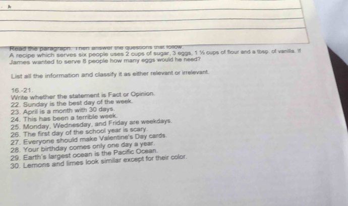 A 
Read the paragraph. I hen answer the questions trat tollow. 
A recipe which serves six people uses 2 cups of sugar, 3 eggs, 1 ½ cups of flour and a tbsp. of vanilla. If 
James wanted to serve 8 people how many eggs would he need? 
List all the information and classify it as either relevant or irrelevant. 
16.-21. 
Write whether the statement is Fact or Opinion. 
22. Sunday is the best day of the week. 
23. April is a month with 30 days. 
24. This has been a terrible week. 
25. Monday, Wednesday, and Friday are weekdays. 
26. The first day of the school year is scary. 
27. Everyone should make Valentine's Day cards. 
28. Your birthday comes only one day a year. 
29. Earth's largest ocean is the Pacific Ocean. 
30. Lemons and limes look similar except for their color.