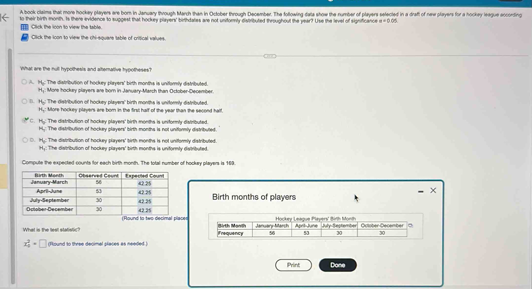 A book claims that more hockey players are born in January through March than in October through December. The following data show the number of players selected in a draft of new players for a hockey league according
to their birth month. Is there evidence to suggest that hockey players' birthdates are not uniformly distributed throughout the year? Use the level of significance alpha =0.05
Click the icon to view the table.
Click the icon to view the chi-square table of critical values.
What are the null hypothesis and alternative hypotheses?
A. H_0 : The distribution of hockey players' birth months is uniformly distributed.
H_1 : : More hockey players are born in January-March than October-December.
B. H_0 : The distribution of hockey players' birth months is uniformly distributed.
H_1 : More hockey players are born in the first half of the year than the second half.
C. H_0 : The distribution of hockey players' birth months is uniformly distributed.
H_1 : The distribution of hockey players' birth months is not uniformly distributed.
D. H_0 : The distribution of hockey players' birth months is not uniformly distributed.
H_1 : : The distribution of hockey players' birth months is uniformly distributed.
Compute the expected counts for each birth month. The total number of hockey players is 169.
X
Birth months of players
ces
What is the test statistic?
x_0^2=□ (Round to three decimal places as needed.
Print Done