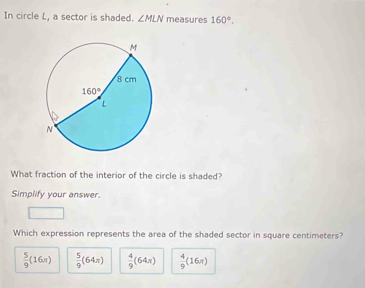 In circle L, a sector is shaded. ∠ MLN measures 160°.
What fraction of the interior of the circle is shaded?
Simplify your answer.
Which expression represents the area of the shaded sector in square centimeters?
 5/9 (16π )  5/9 (64π )  4/9 (64π )  4/9 (16π )