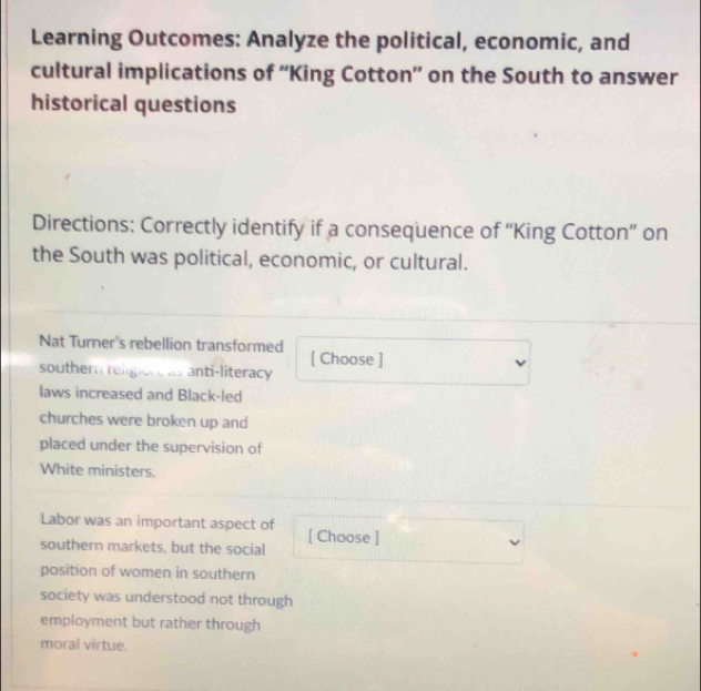 Learning Outcomes: Analyze the political, economic, and 
cultural implications of ''King Cotton'' on the South to answer 
historical questions 
Directions: Correctly identify if a consequence of “King Cotton” on 
the South was political, economic, or cultural. 
Nat Turner's rebellion transformed [ Choose ] 
southern religion, as anti-literacy 
laws increased and Black-led 
churches were broken up and 
placed under the supervision of 
White ministers. 
Labor was an important aspect of [ Choose ] 
southern markets, but the social 
position of women in southern 
society was understood not through 
employment but rather through 
moral virtue.