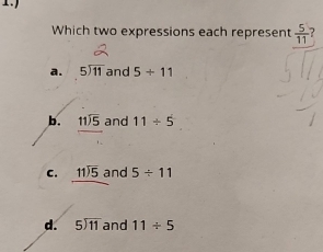 Which two expressions each represent  5/11 
a. beginarrayr 5encloselongdiv 11endarray and 5/ 11
b. beginarrayr 11encloselongdiv 5endarray and 11/ 5
C. beginarrayr 11encloselongdiv 5endarray and 5/ 11
d. beginarrayr 5encloselongdiv 11endarray and 11/ 5