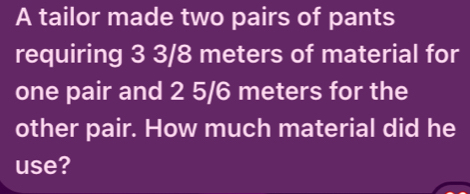 A tailor made two pairs of pants 
requiring 3 3/8 meters of material for 
one pair and 2 5/6 meters for the 
other pair. How much material did he 
use?