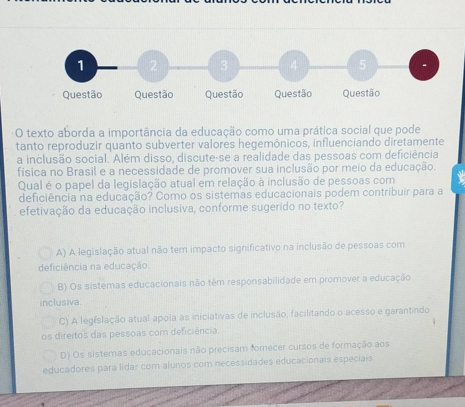 texto aborda a importância da educação como uma prática social que pode
tanto reproduzir quanto subverter valores hegemônicos, influenciando diretamente
a inclusão social. Além disso, discute-se a realidade das pessoas com deficiência
física no Brasil e a necessidade de promover sua inclusão por meio da educação.
Qual é o papel da legislação atual em relação à inclusão de pessoas com
deficiência na educação? Como os sistemas educacionais podem contribuir para a
efetivação da educação inclusiva, conforme sugerido no texto?
A) A legislação atual não tem impacto significativo na inclusão de pessoas com
deficiência na educação.
B) Os sistemas educacionais não têm responsabilidade em promover a educação
inclusiva.
C) A legislação atual apoia as iniciativas de inclusão, facilitando o acesso e garantindo
os direitos das pessoas com deficiência.
D) Os sistemas educacionais não precisam fornecer cursos de formação aos
educadores para lidar com alunos com necessidades educacionais especiais.