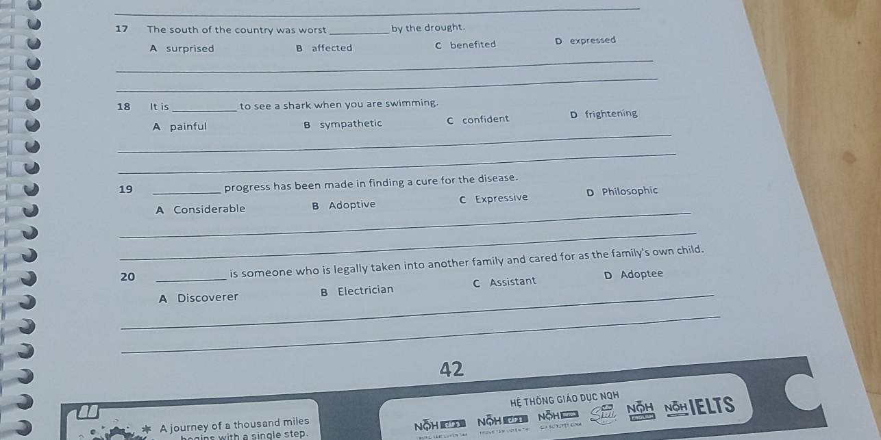 The south of the country was worst _by the drought.
A surprised B affected C benefited D expressed
_
_
18 It is _to see a shark when you are swimming.
_
A painful B sympathetic C confident D frightening
_
19
progress has been made in finding a cure for the disease.
_
_A Considerable B Adoptive C Expressive D Philosophic
_
is someone who is legally taken into another family and cared for as the family's own child.
20 _D Adoptee
_
A Discoverer B Electrician C Assistant
_
42
Hệ THốnG Giáo Dục NQH
A journey of a thousand miles NộH Nh ÖH Nöhielts
with a single step. NOH 'd