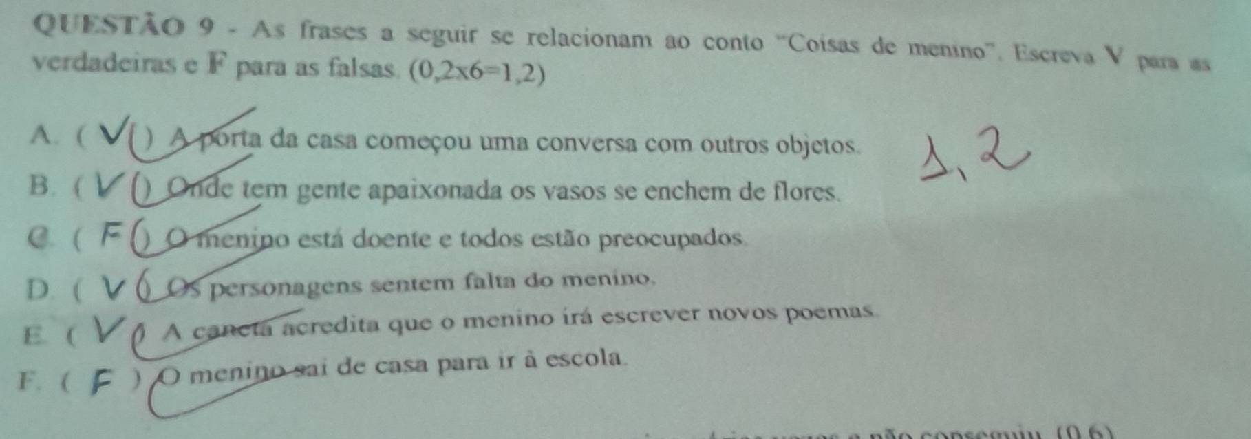 As frases a seguir se relacionam ao conto ''Coisas de menino''. Escreva V para as
verdadeiras e F para as falsas. (0,2* 6=1,2)
A. ( ) A porta da casa começou uma conversa com outros objetos.
B. ( () Onde tem gente apaixonada os vasos se enchem de flores.
C. ( F O menino está doente e todos estão preocupados
D. ( Os personagens sentem falta do menino.
E. ( () A caneta acredita que o menino írá escrever novos poemas.
F. ( ) O menino sai de casa para ir à escola.