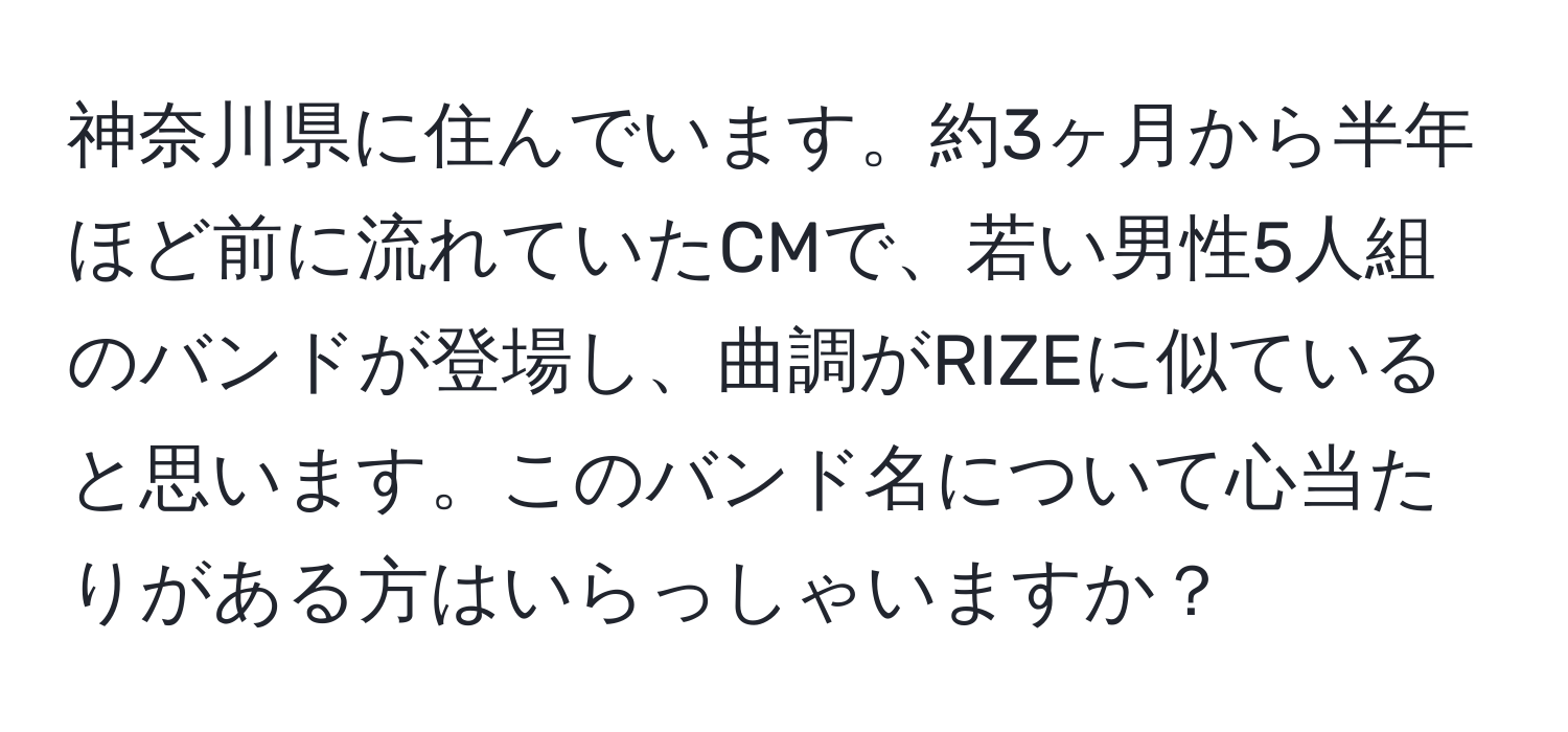 神奈川県に住んでいます。約3ヶ月から半年ほど前に流れていたCMで、若い男性5人組のバンドが登場し、曲調がRIZEに似ていると思います。このバンド名について心当たりがある方はいらっしゃいますか？