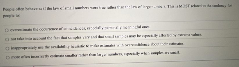 People often behave as if the law of small numbers were true rather than the law of large numbers. This is MOST related to the tendency for
people to:
overestimate the occurrence of coincidences, especially personally meaningful ones.
not take into account the fact that samples vary and that small samples may be especially affected by extreme values.
inappropriately use the availability heuristic to make estimates with overconfidence about their estimates.
more often incorrectly estimate smaller rather than larger numbers, especially when samples are small.