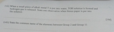 (vii) When a small piece of alkali metal T is put into water, TOH solution is formed and 
the solution hydrogen gas is released. State one observation when litmus paper is put into 
_ 
[1M] 
(viii) State the common name of the elements between Group 2 and Group 13
_